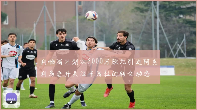利物浦计划以5000万欧元引进阿克利乌舍并关注卡马拉的转会动态