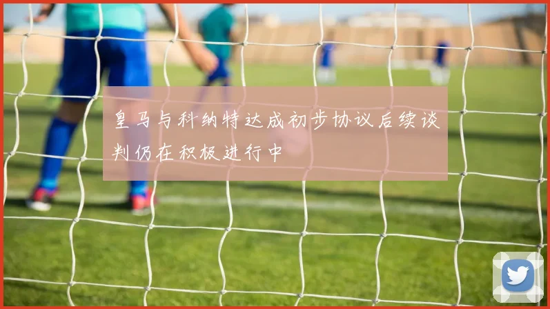 皇马与科纳特达成初步协议后续谈判仍在积极进行中