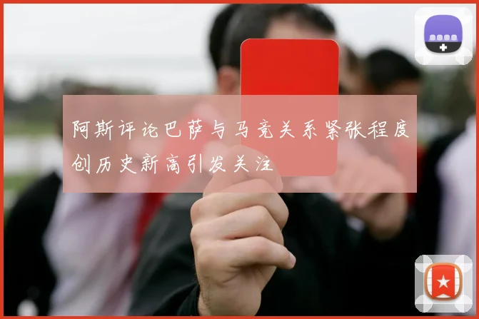 阿斯评论巴萨与马竞关系紧张程度创历史新高引发关注