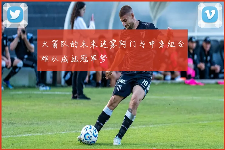 火箭队的未来迷雾阿门与申京组合难以成就冠军梦