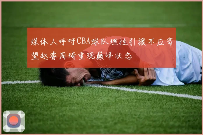 媒体人呼吁CBA球队理性引援不应寄望赵睿周琦重现巅峰状态