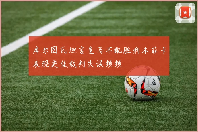 库尔图瓦坦言皇马不配胜利本菲卡表现更佳裁判失误频频