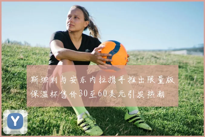 斯坦利与安东内拉携手推出限量版保温杯售价30至60美元引发热潮