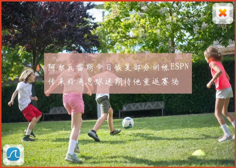 阿尔瓦雷斯今日恢复部分训练ESPN传来好消息球迷期待他重返赛场