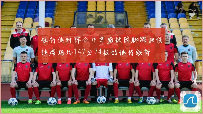 独行侠对阵公牛华盛顿因脚踝扭伤缺席场均147分74板的他将缺阵