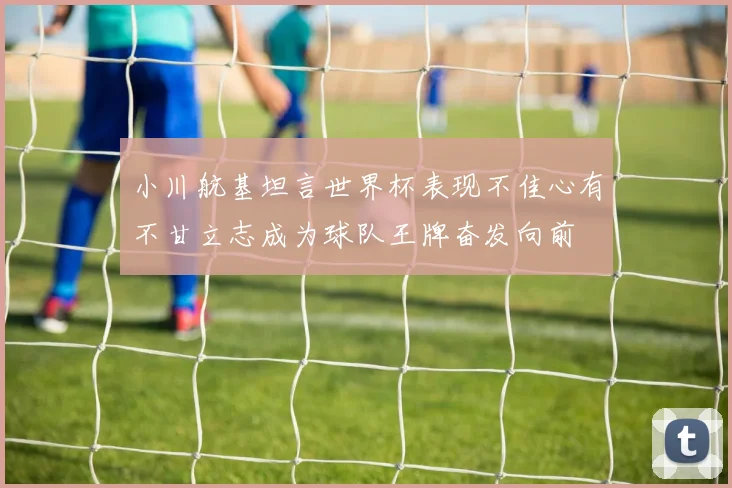 小川航基坦言世界杯表现不佳心有不甘立志成为球队王牌奋发向前