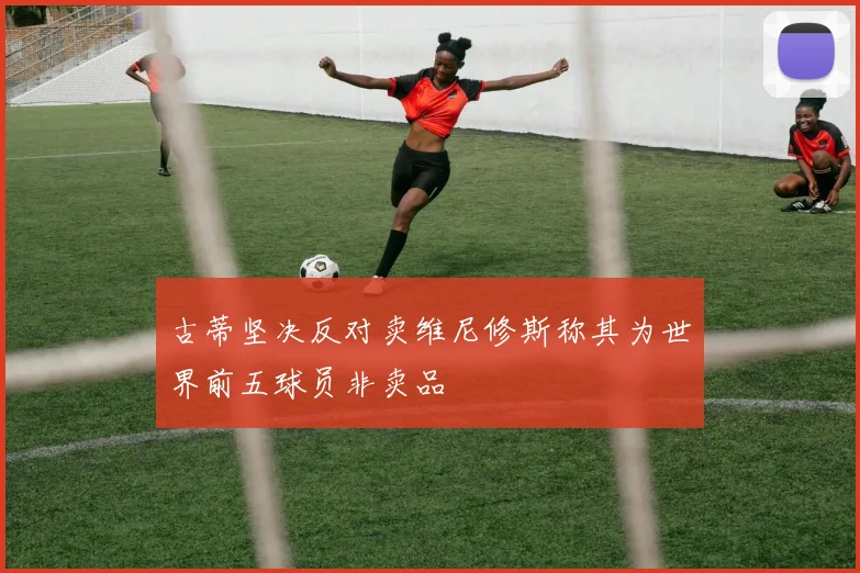 古蒂坚决反对卖维尼修斯称其为世界前五球员非卖品