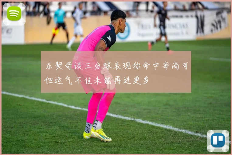 东契奇谈三分球表现称命中率尚可但运气不佳未能再进更多
