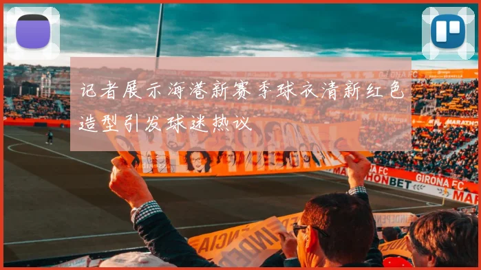 记者展示海港新赛季球衣清新红色造型引发球迷热议