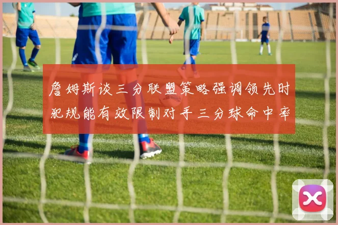 詹姆斯谈三分联盟策略强调领先时犯规能有效限制对手三分球命中率