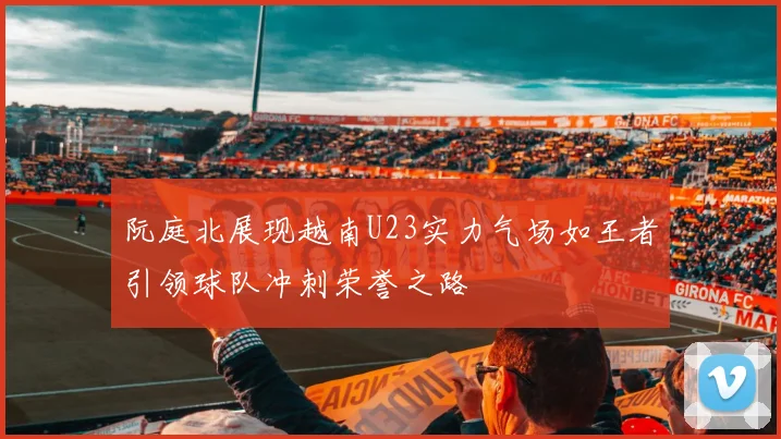 阮庭北展现越南U23实力气场如王者引领球队冲刺荣誉之路
